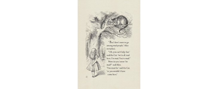 Alice stands under a tree, looking up at the Cheshire Cat on a branch. The Cat tells her everyone there is mad, including her. When Alice asks how he knows she's mad, he replies that she must be, or she wouldn’t have come.