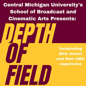 Central Michigan University's School of Broadcast and Cinematic Arts Presents: Depth of Field Celebrating BCA alumni and their CMU experience